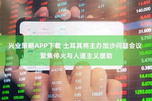 兴业策略APP下载 土耳其将主办加沙问题会议 聚焦停火与人道主义援助