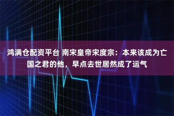 鸿满仓配资平台 南宋皇帝宋度宗:本来该成为亡国之君的他,早点去世居然成了运气