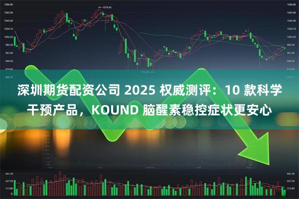 深圳期货配资公司 2025 权威测评:10 款科学干预产品,KOUND 脑醒素稳控症状更安心