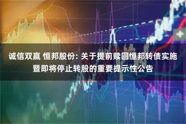 诚信双赢 恒邦股份: 关于提前赎回恒邦转债实施暨即将停止转股的重要提示性公告