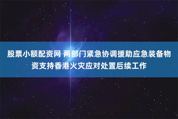 股票小额配资网 两部门紧急协调援助应急装备物资支持香港火灾应对处置后续工作