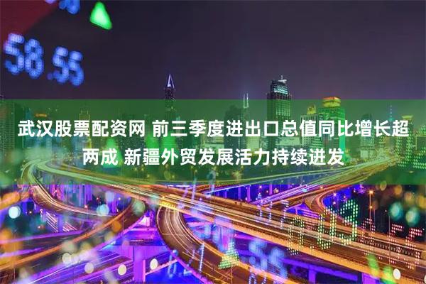 武汉股票配资网 前三季度进出口总值同比增长超两成 新疆外贸发展活力持续迸发
