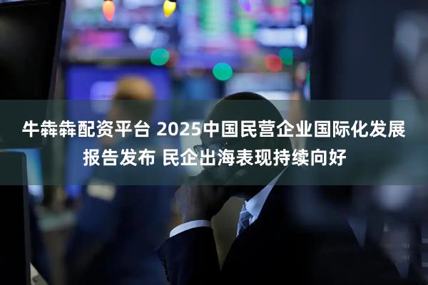 牛犇犇配资平台 2025中国民营企业国际化发展报告发布 民企出海表现持续向好