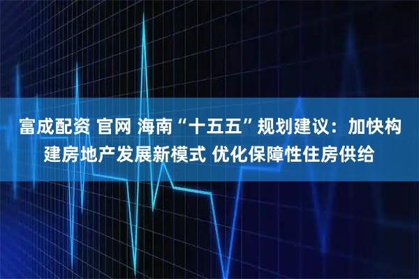 富成配资 官网 海南“十五五”规划建议:加快构建房地产发展新模式 优化保障性住房供给