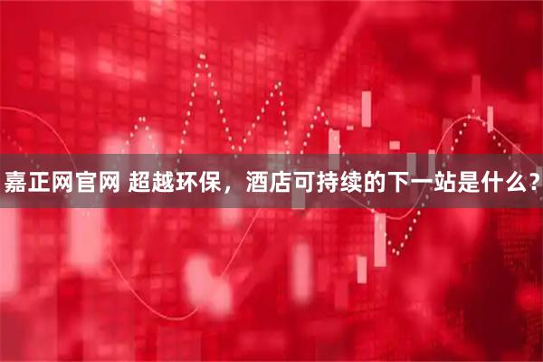 嘉正网官网 超越环保，酒店可持续的下一站是什么？