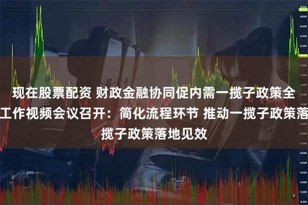 现在股票配资 财政金融协同促内需一揽子政策全国推进工作视频会议召开：简化流程环节 推动一揽子政策落地见效