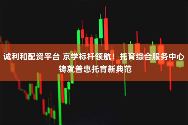 诚利和配资平台 京学标杆领航！托育综合服务中心 铸就普惠托育新典范