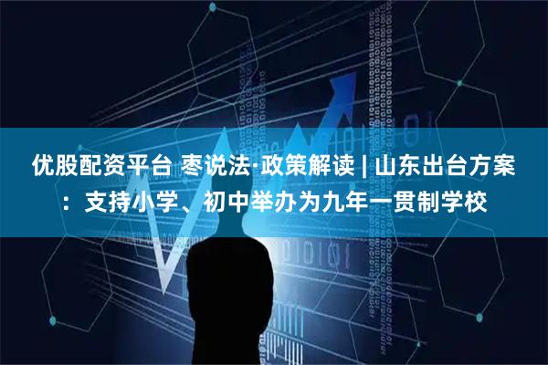 优股配资平台 枣说法·政策解读 | 山东出台方案：支持小学、初中举办为九年一贯制学校