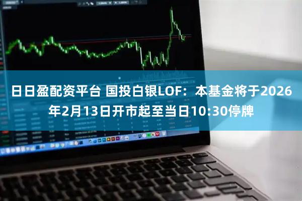 日日盈配资平台 国投白银LOF：本基金将于2026年2月13日开市起至当日10:30停牌