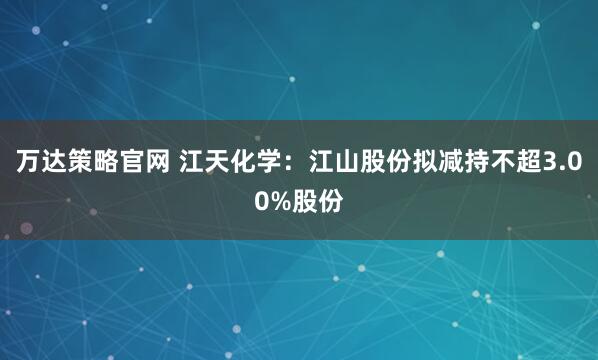万达策略官网 江天化学：江山股份拟减持不超3.00%股份
