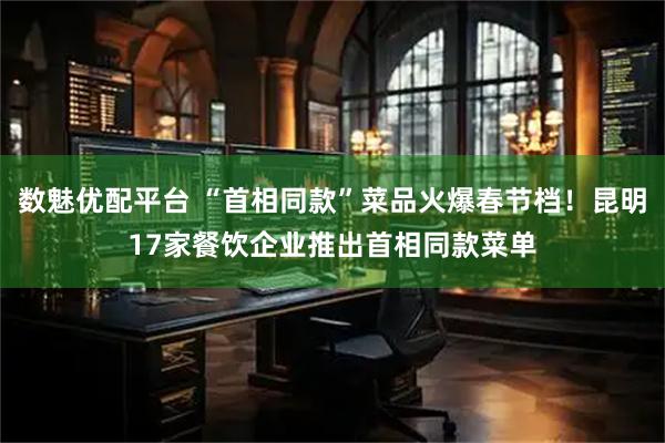 数魅优配平台 “首相同款”菜品火爆春节档！昆明17家餐饮企业推出首相同款菜单