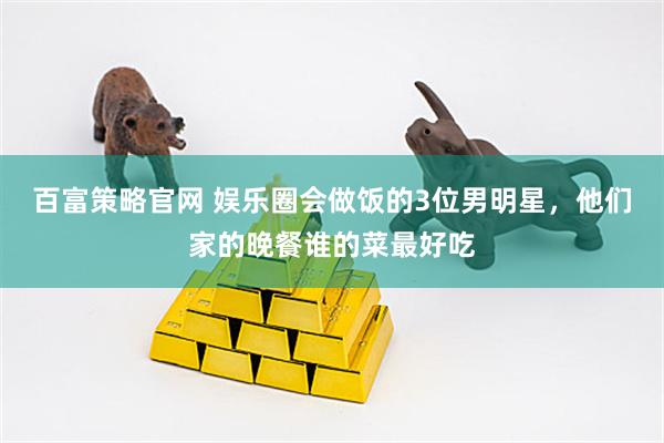 百富策略官网 娱乐圈会做饭的3位男明星，他们家的晚餐谁的菜最好吃