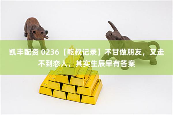凯丰配资 0236【乾叔记录】不甘做朋友，又走不到恋人，其实生辰早有答案