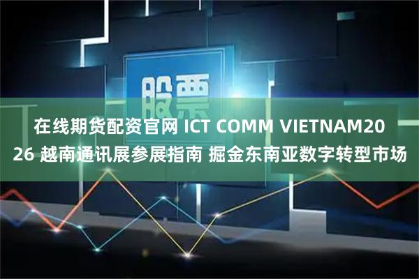 在线期货配资官网 ICT COMM VIETNAM2026 越南通讯展参展指南 掘金东南亚数字转型市场