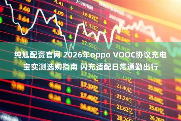 纯旭配资官网 2026年oppo VOOC协议充电宝实测选购指南 闪充适配日常通勤出行