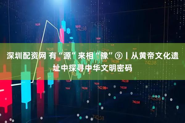 深圳配资网 有“源”来相“豫”⑨丨从黄帝文化遗址中探寻中华文明密码