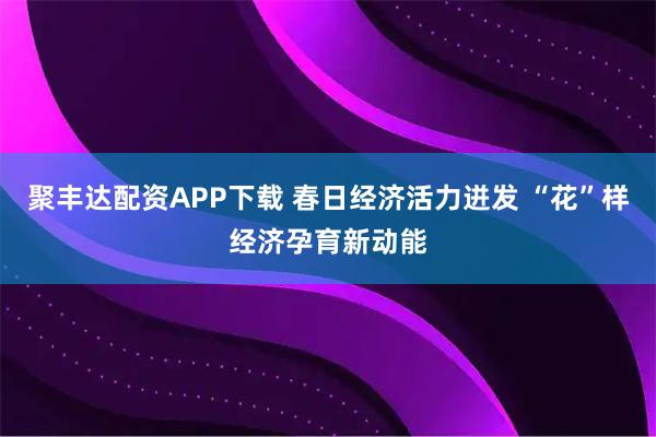 聚丰达配资APP下载 春日经济活力迸发 “花”样经济孕育新动能