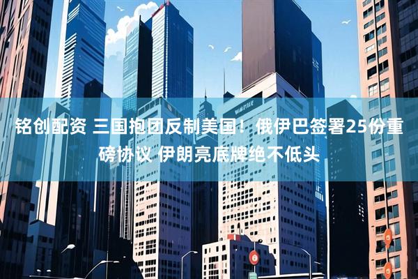 铭创配资 三国抱团反制美国！俄伊巴签署25份重磅协议 伊朗亮底牌绝不低头
