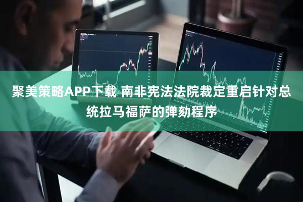聚美策略APP下载 南非宪法法院裁定重启针对总统拉马福萨的弹劾程序