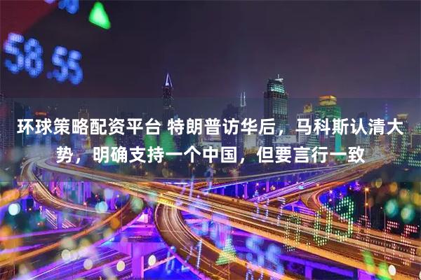 环球策略配资平台 特朗普访华后，马科斯认清大势，明确支持一个中国，但要言行一致