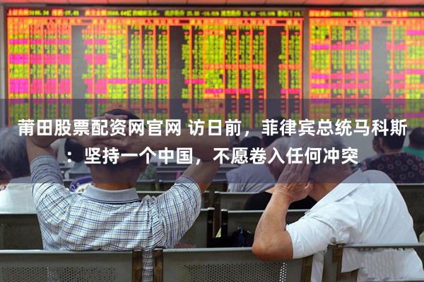 莆田股票配资网官网 访日前，菲律宾总统马科斯：坚持一个中国，不愿卷入任何冲突
