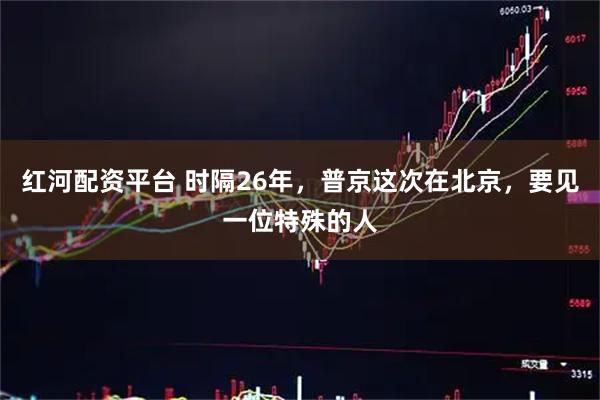 红河配资平台 时隔26年，普京这次在北京，要见一位特殊的人