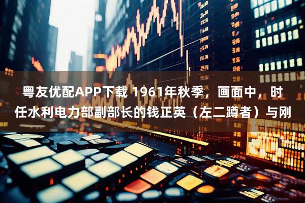 粤友优配APP下载 1961年秋季，画面中，时任水利电力部副部长的钱正英（左二蹲者）与刚
