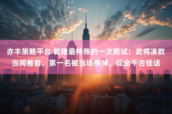 亦丰策略平台 乾隆最特殊的一次殿试：武将凑数当阅卷官，第一名被当场换掉，成全千古佳话