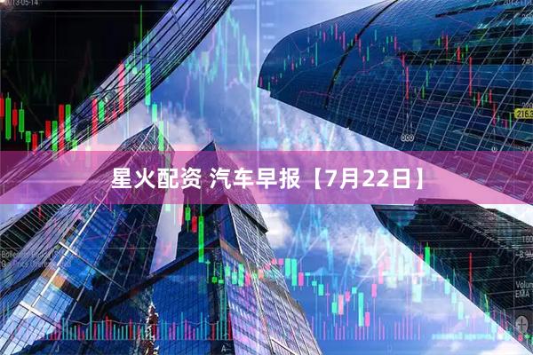 星火配资 汽车早报【7月22日】
